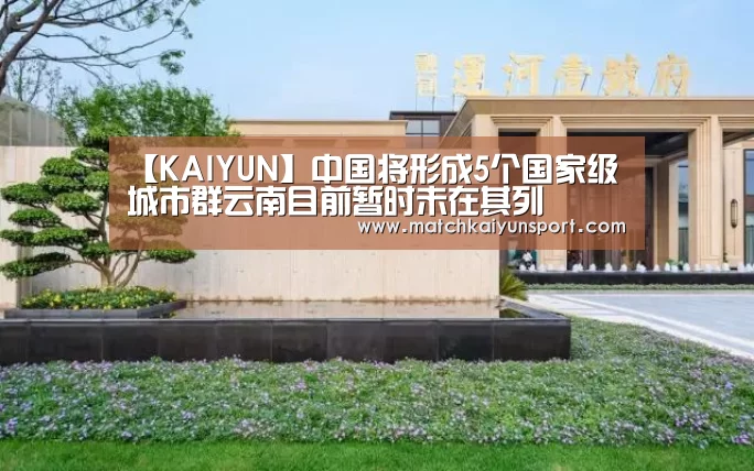 【KAIYUN】中国将形成5个国家级城市群云南目前暂时未在其列(图4) 【KAIYUN】中国将形成5个国家级城市群云南目前暂时未在其列(图4)